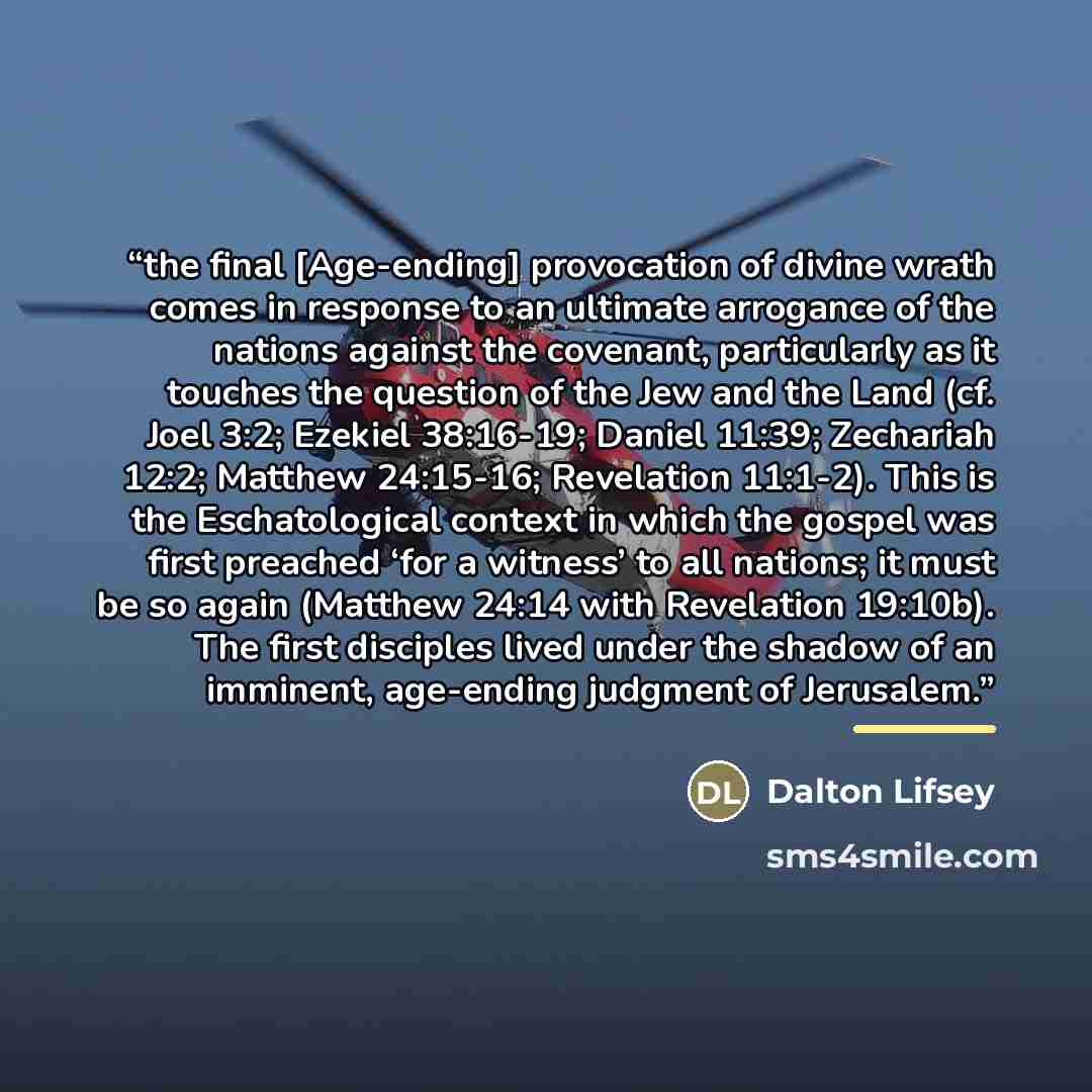 “the final [Age-ending] provocation of divine wrath comes in response to an ultimate arrogance of the nations against the covenant, particularly as it touches the question of the Jew and the Land (cf. Joel 3:2; Ezekiel 38:16-19; Daniel 11:39; Zechariah 12:2; Matthew 24:15-16; Revelation 11:1-2)…” quote by Dalton Lifsey