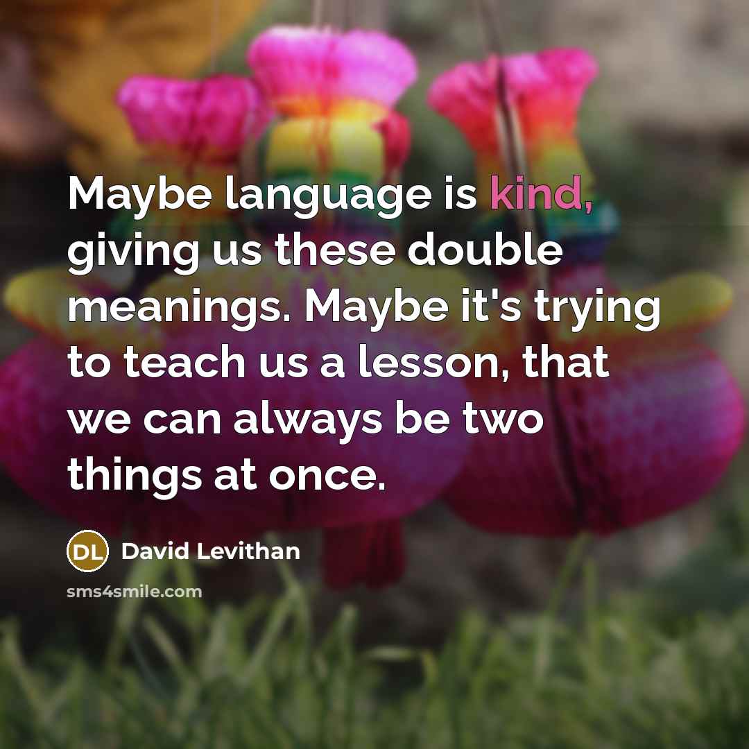 “Maybe language is kind, giving us these double meanings. Maybe it's trying to teach us a lesson, that we can always be two things at once.” quote by David Levithan