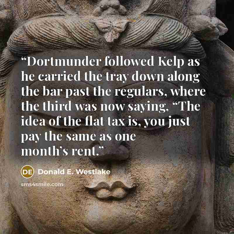 “Dortmunder followed Kelp as he carried the tray down along the bar past the regulars, where the third was now saying, “The idea of the flat tax is, you just pay the same as one month’s rent.” quote by Donald E. Westlake