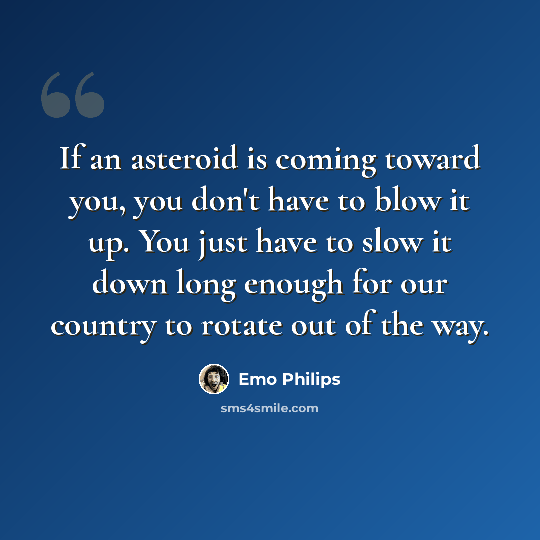 “If an asteroid is coming toward you, you don't have to blow it up. You just have to slow it down long enough for our country to rotate out of the way.” quote by Emo Philips