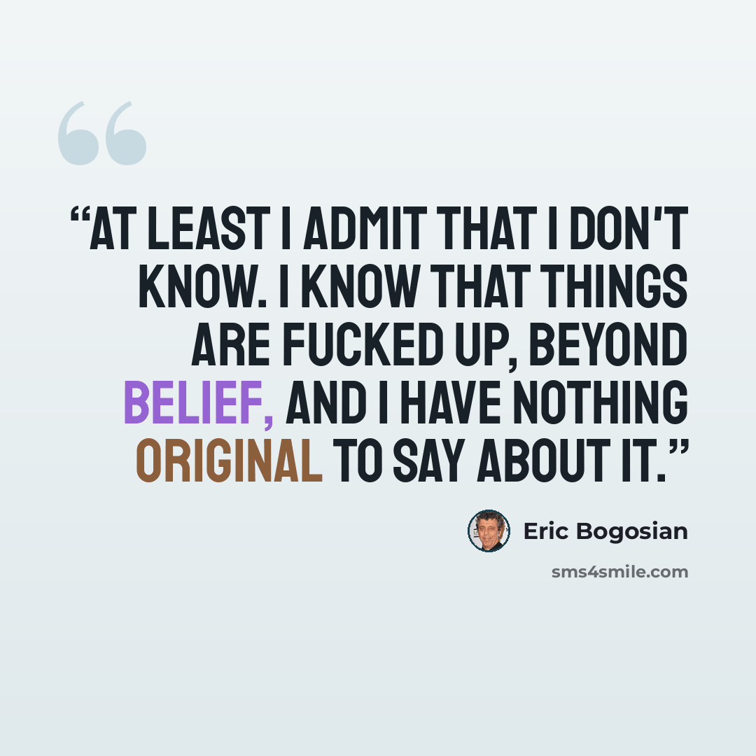 “At least I admit that I don't know. I know that things are fucked up, beyond belief, and I have nothing original to say about it.” quote by Eric Bogosian