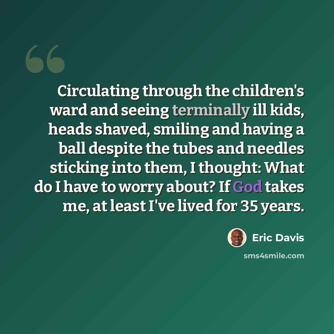 “Circulating through the children's ward and seeing terminally ill kids, heads shaved, smiling and having a ball despite the tubes and needles sticking into them, I thought: What do I have to worry about? If God takes me, at least I've lived for 35 years.” quote by Eric Davis