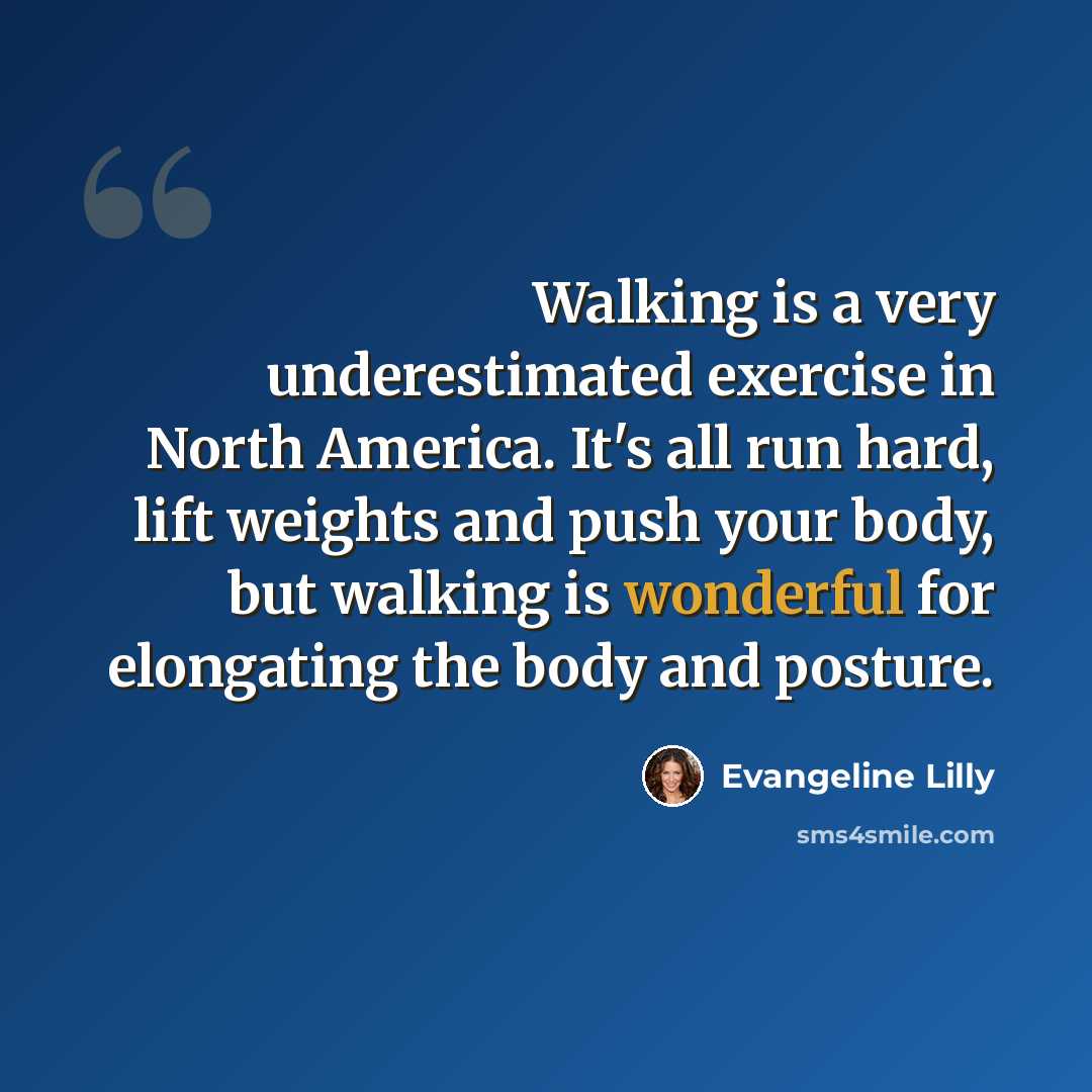 “Walking is a very underestimated exercise in North America. It's all run hard, lift weights and push your body, but walking is wonderful for elongating the body and posture.” quote by Evangeline Lilly