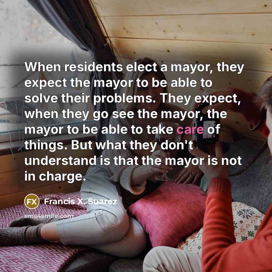 “When residents elect a mayor, they expect the mayor to be able to solve their problems. They expect, when they go see the mayor, the mayor to be able to take care of things. But what they don't understand is that the mayor is not in charge.” quote by Francis X. Suarez
