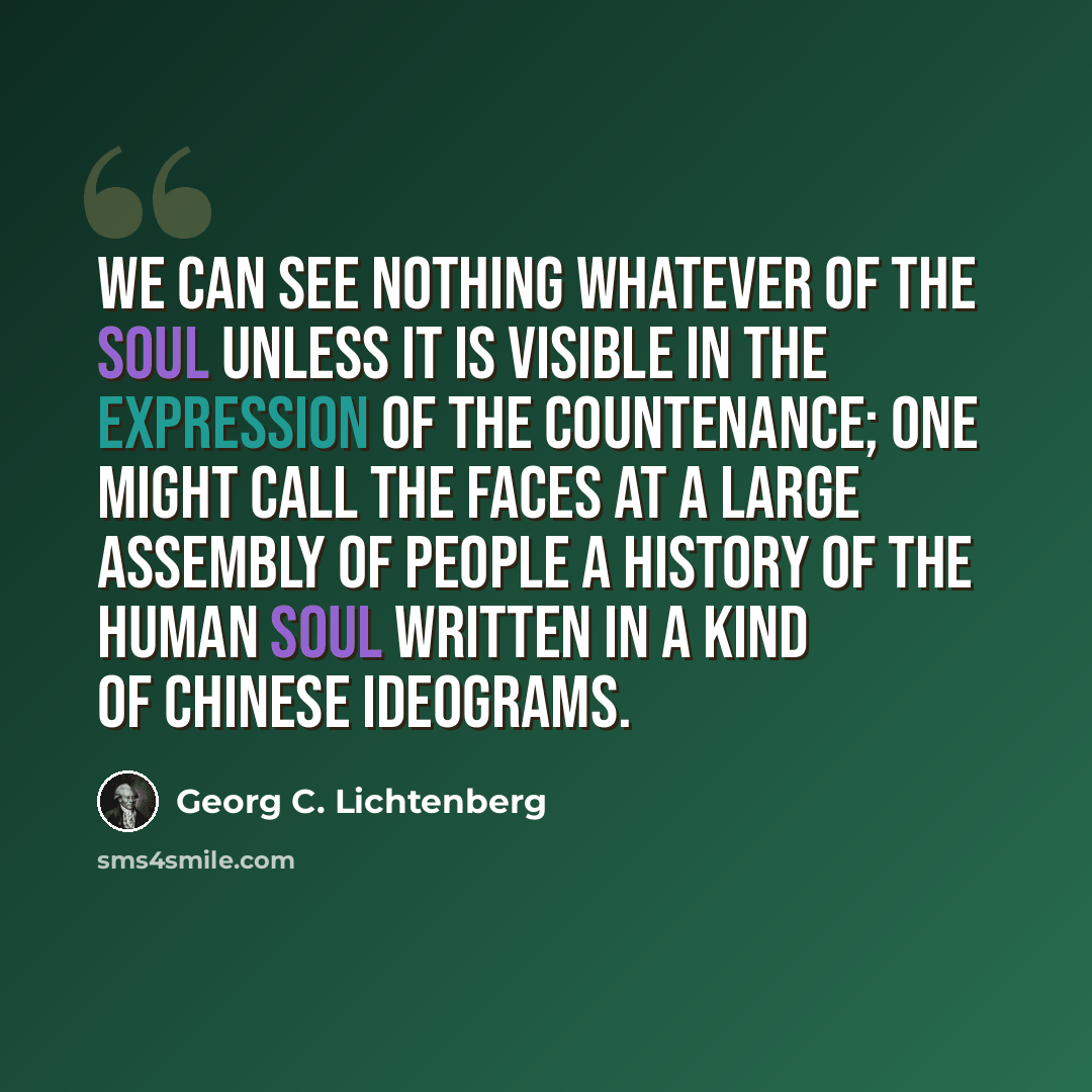 “We can see nothing whatever of the soul unless it is visible in the expression of the countenance; one might call the faces at a large assembly of people a history of the human soul written in a kind of Chinese ideograms.” quote by Georg C. Lichtenberg