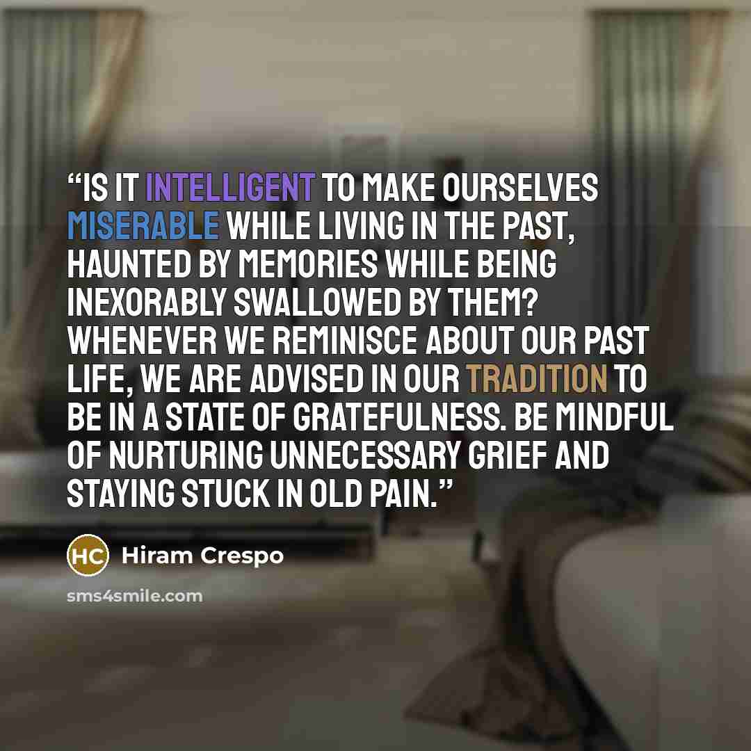 “Is it intelligent to make ourselves miserable while living in the past, haunted by memories while being inexorably swallowed by them? Whenever we reminisce about our past life, we are advised in our tradition to be in a state of gratefulness. Be mindful of nurturing unnecessary grief and staying…” quote by Hiram Crespo