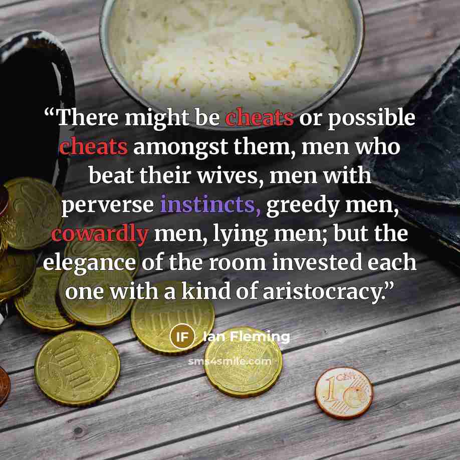“There might be cheats or possible cheats amongst them, men who beat their wives, men with perverse instincts, greedy men, cowardly men, lying men; but the elegance of the room invested each one with a kind of aristocracy.” quote by Ian Fleming