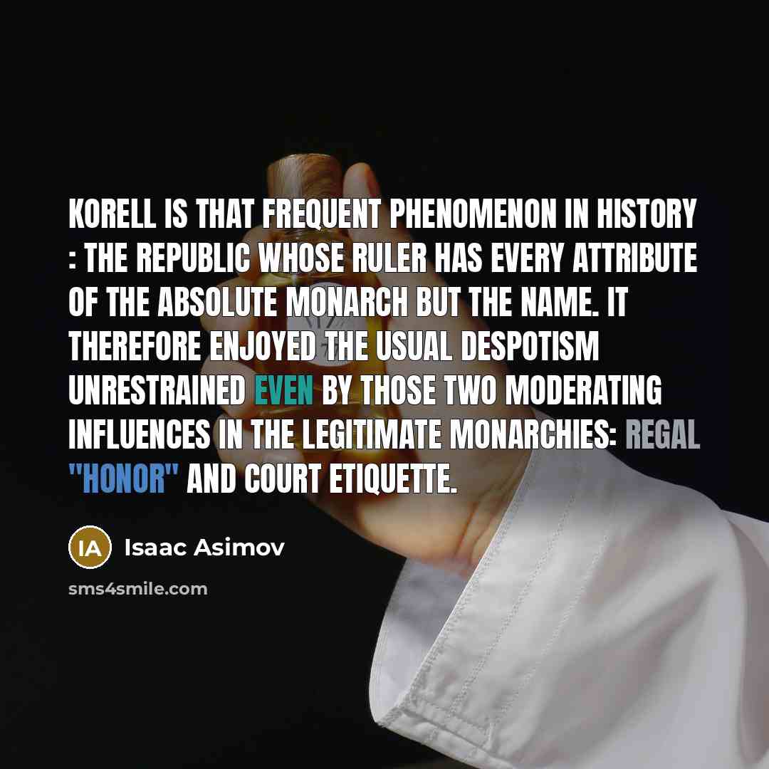 “Korell is that frequent phenomenon in history : the republic whose ruler has every attribute of the absolute monarch but the name. It therefore enjoyed the usual despotism unrestrained even by those two moderating influences in the legitimate monarchies: regal "honor" and court etiquette.” quote by Isaac Asimov