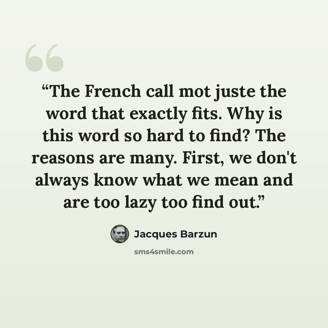 “The French call mot juste the word that exactly fits. Why is this word so hard to find? The reasons are many. First, we don't always know what we mean and are too lazy too find out.” quote by Jacques Barzun