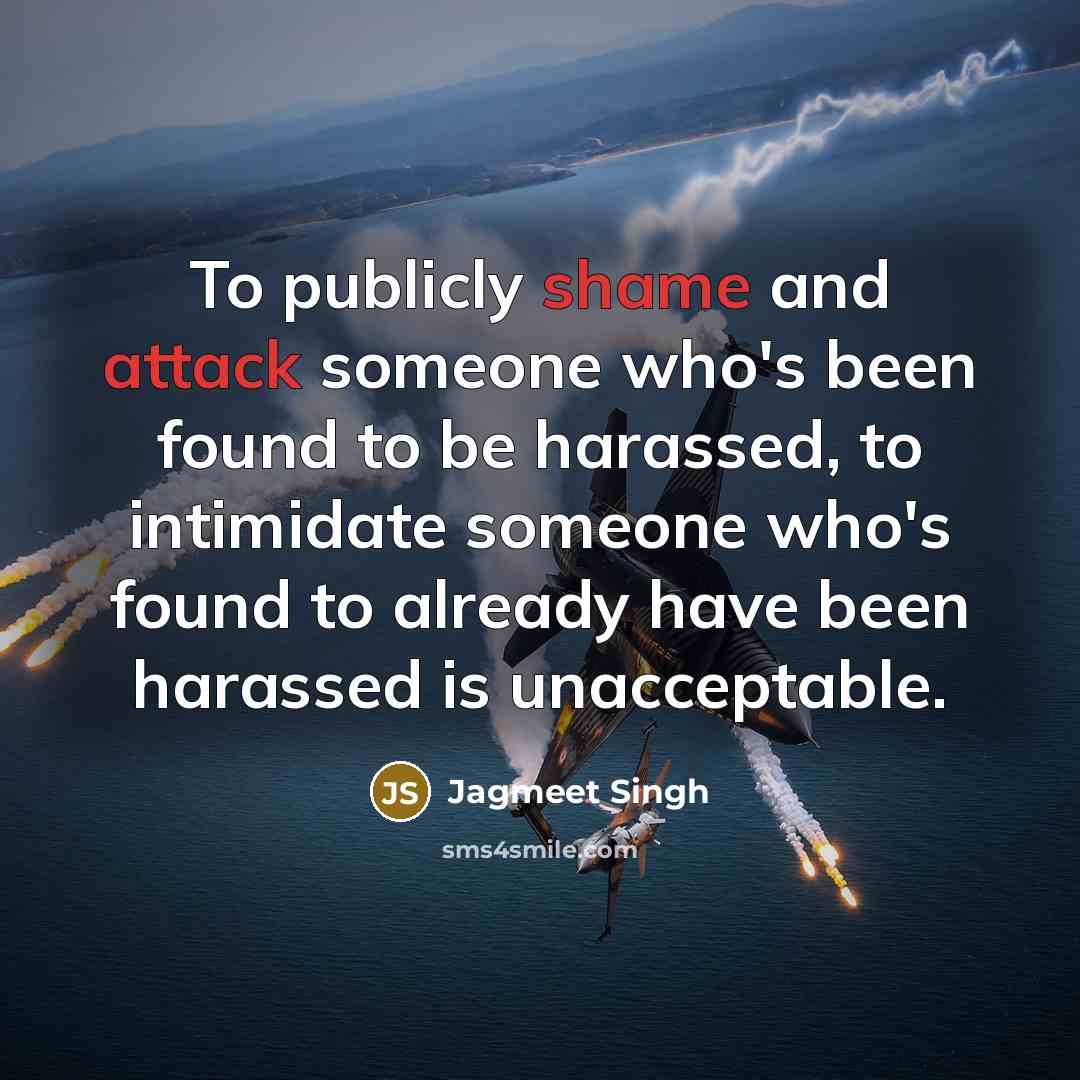 “To publicly shame and attack someone who's been found to be harassed, to intimidate someone who's found to already have been harassed is unacceptable.” quote by Jagmeet Singh