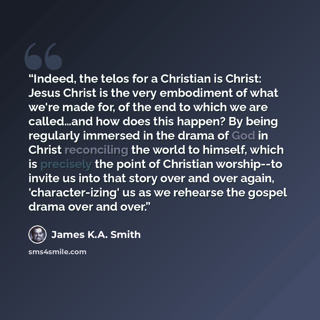 “Indeed, the telos for a Christian is Christ: Jesus Christ is the very embodiment of what we're made for, of the end to which we are called…and how does this happen? By being regularly immersed in the drama of God in Christ reconciling the world to himself, which is precisely the point of Christian…” quote by James K.A. Smith