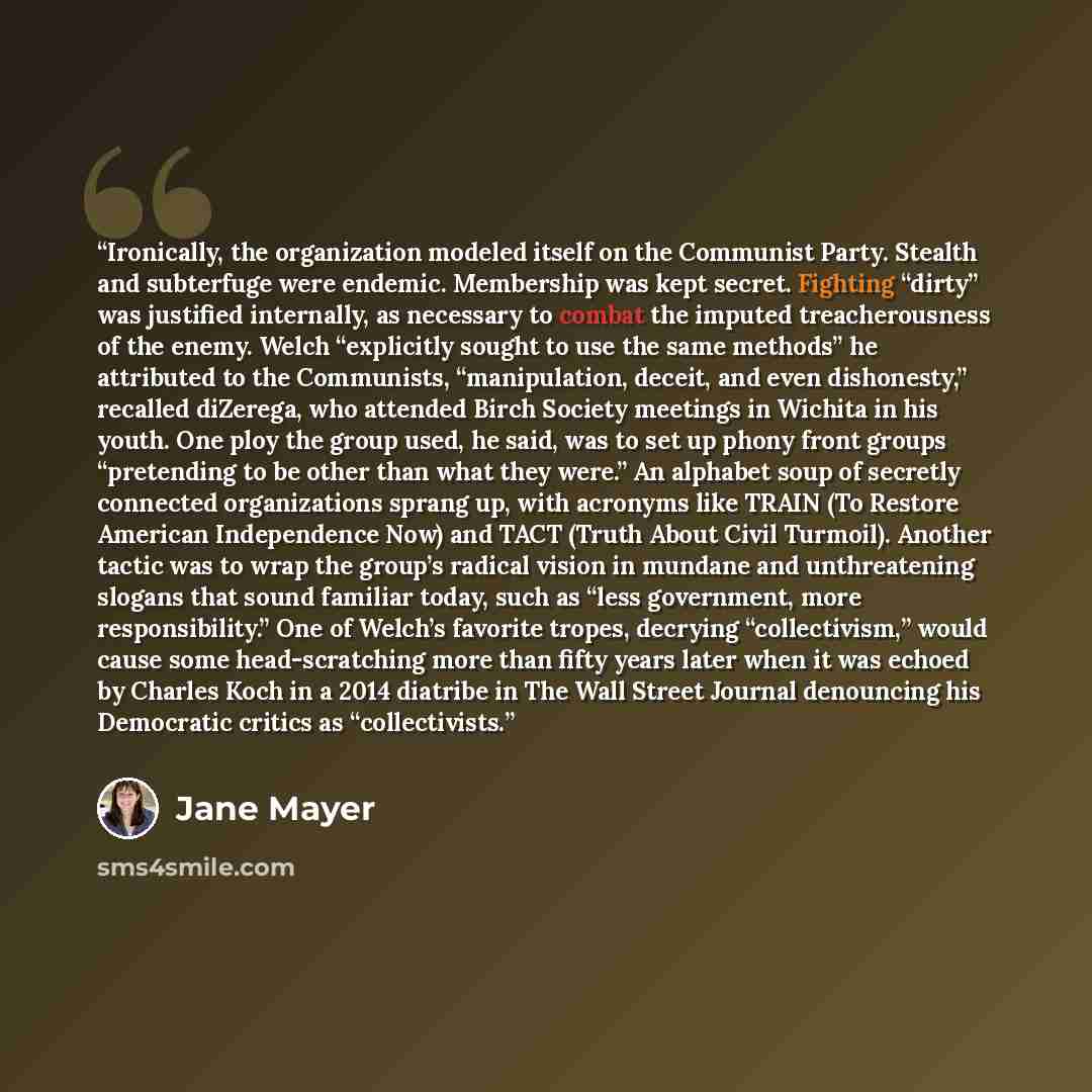 “Ironically, the organization modeled itself on the Communist Party. Stealth and subterfuge were endemic. Membership was kept secret. Fighting “dirty” was justified internally, as necessary to combat the imputed treacherousness of the enemy. Welch “explicitly sought to use the same methods” he…” quote by Jane Mayer