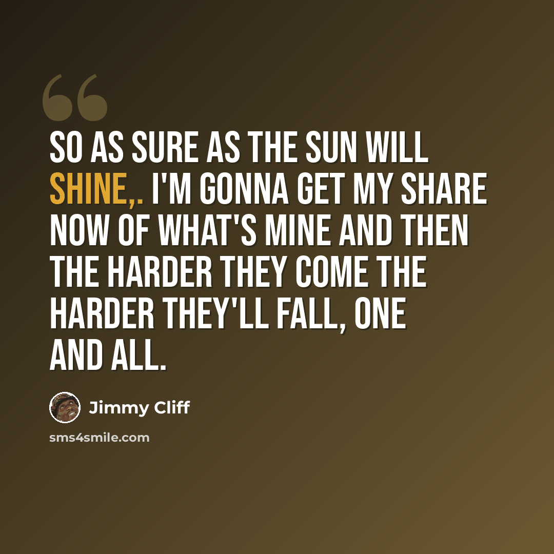 “So as sure as the sun will shine,. I'm gonna get my share now of what's mine And then the harder they come the harder they'll fall, one and all.” quote by Jimmy Cliff