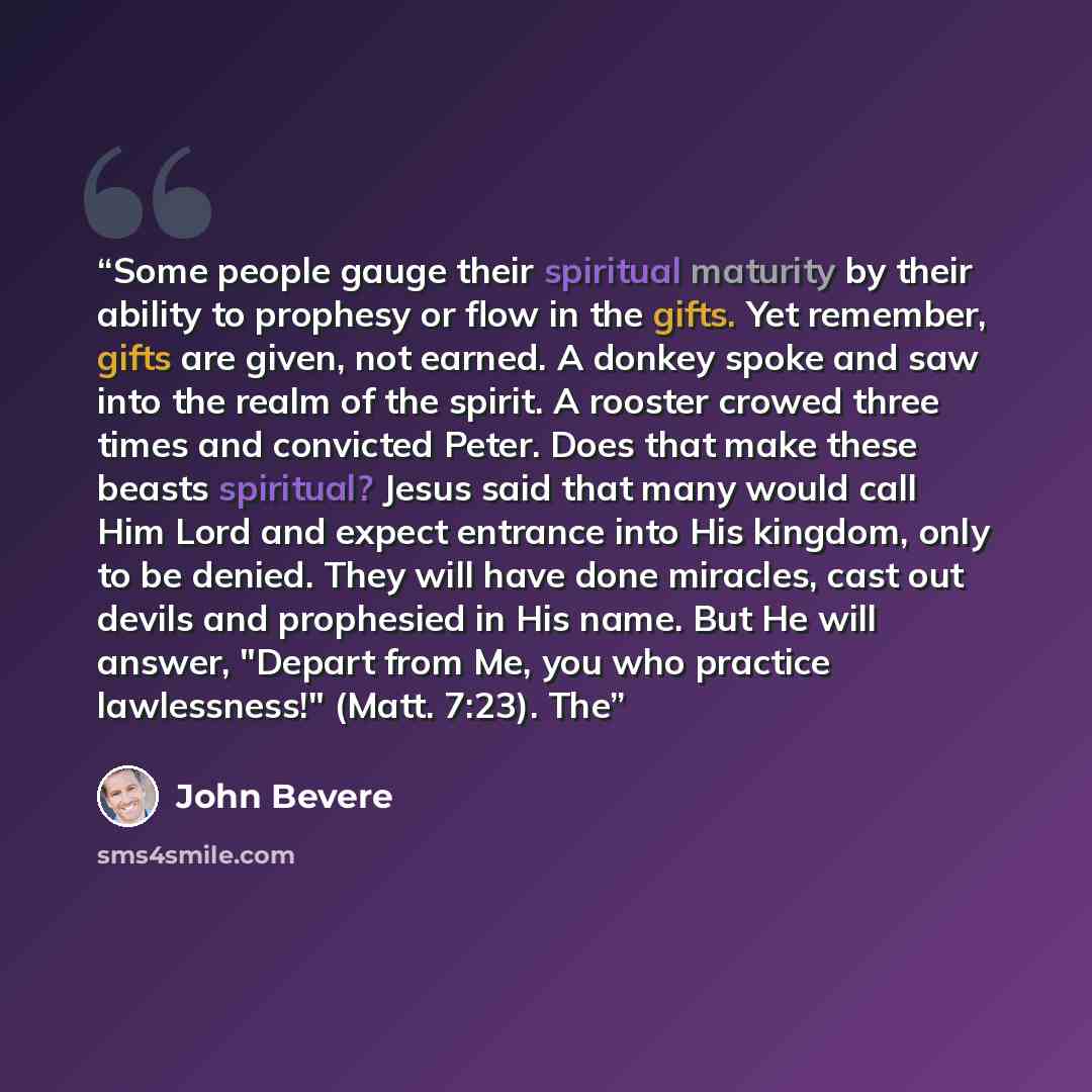 “Some people gauge their spiritual maturity by their ability to prophesy or flow in the gifts. Yet remember, gifts are given, not earned. A donkey spoke and saw into the realm of the spirit. A rooster crowed three times and convicted Peter. Does that make these beasts spiritual? Jesus said that…” quote by John Bevere