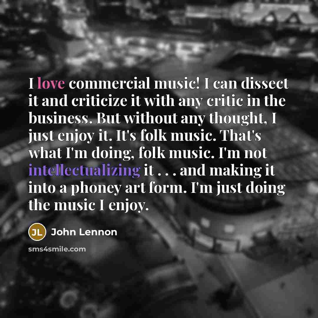 “I love commercial music! I can dissect it and criticize it with any critic in the business. But without any thought, I just enjoy it. It's folk music. That's what I'm doing, folk music. I'm not intellectualizing it . . . and making it into a phoney art form. I'm just doing the music I enjoy.” quote by John Lennon