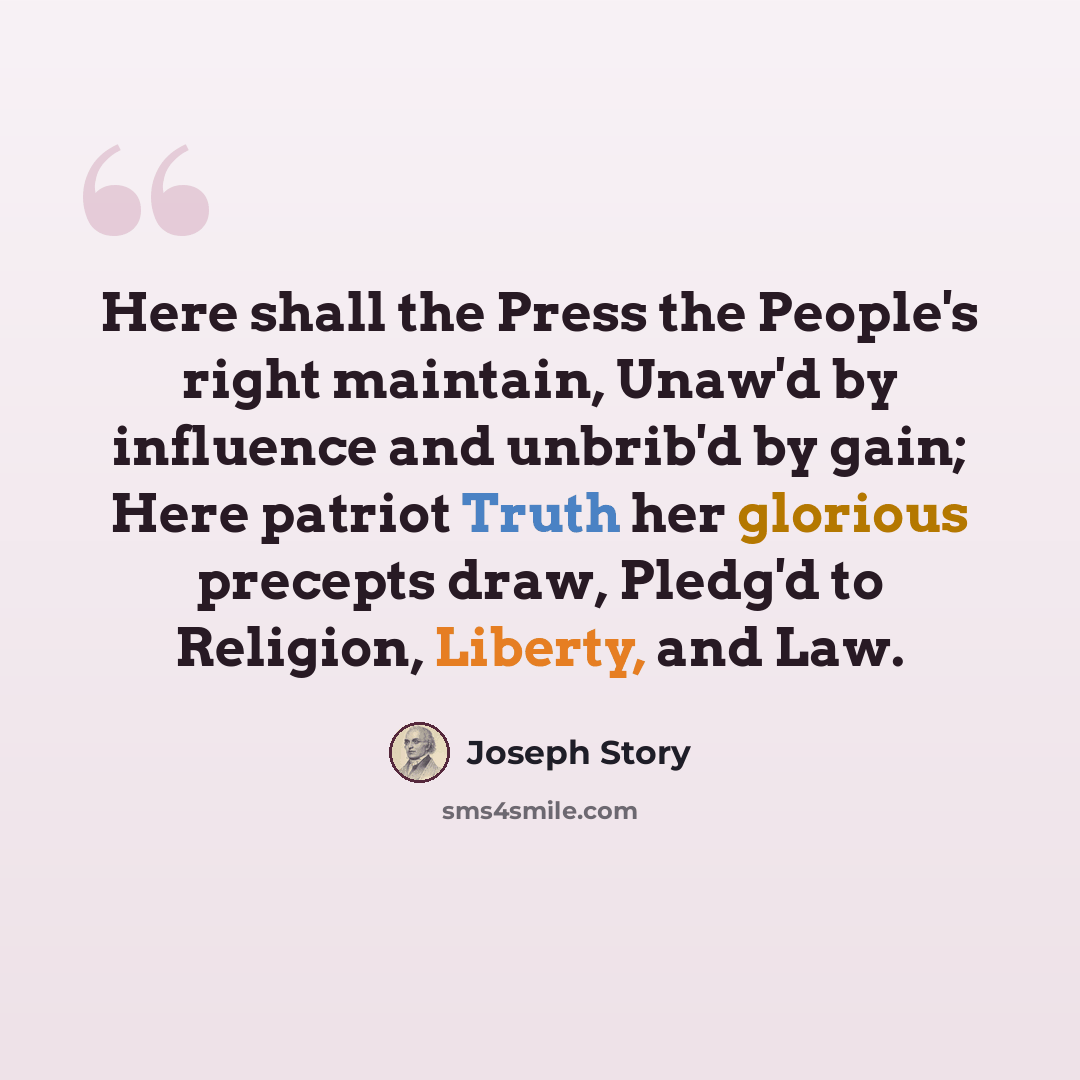 “Here shall the Press the People's right maintain, Unaw'd by influence and unbrib'd by gain; Here patriot Truth her glorious precepts draw, Pledg'd to Religion, Liberty, and Law.” quote by Joseph Story