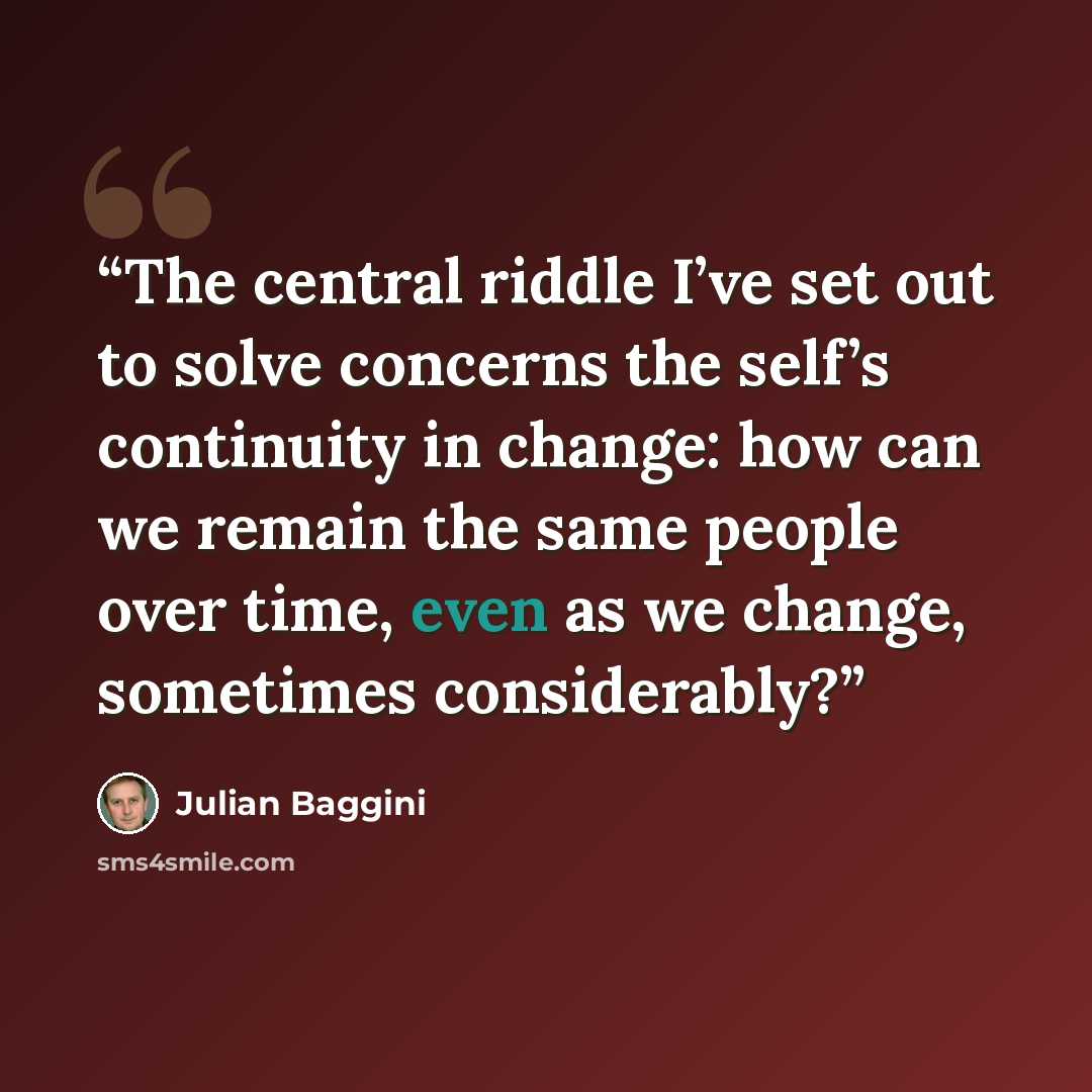“The central riddle I’ve set out to solve concerns the self’s continuity in change: how can we remain the same people over time, even as we change, sometimes considerably?” quote by Julian Baggini