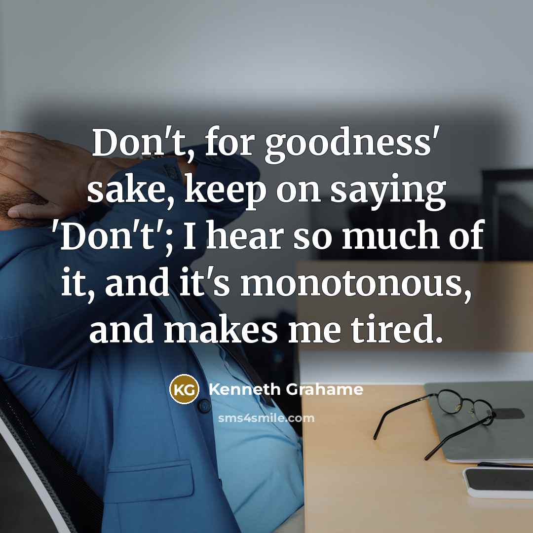 “Don't, for goodness' sake, keep on saying 'Don't'; I hear so much of it, and it's monotonous, and makes me tired.” quote by Kenneth Grahame