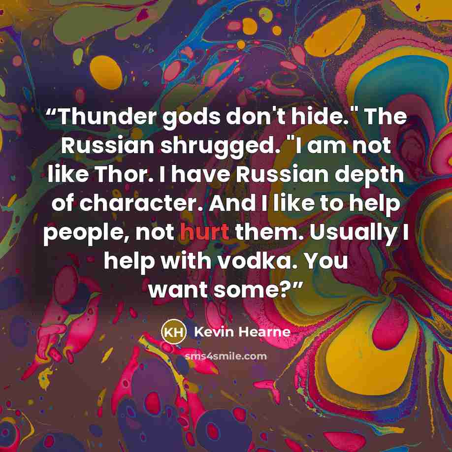 “Thunder gods don't hide." The Russian shrugged. "I am not like Thor. I have Russian depth of character. And I like to help people, not hurt them. Usually I help with vodka. You want some?” quote by Kevin Hearne