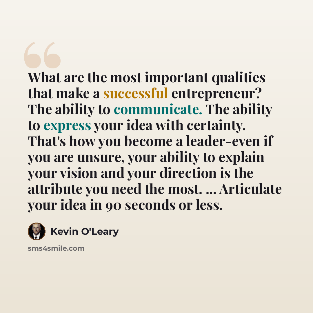 “What are the most important qualities that make a successful entrepreneur? The ability to communicate. The ability to express your idea with certainty. That's how you become a leader-even if you are unsure, your ability to explain your vision and your direction is the attribute you need the most…” quote by Kevin O'Leary