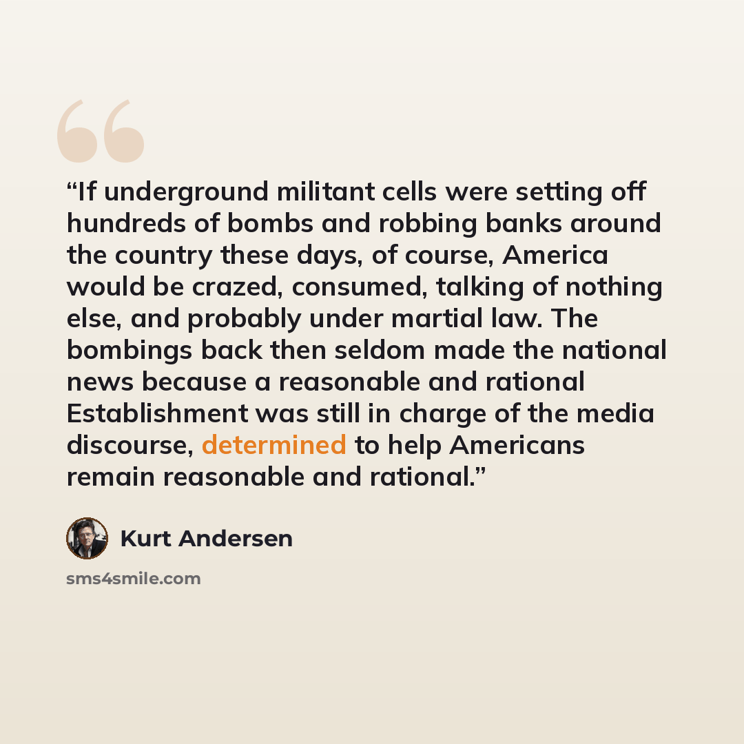 “If underground militant cells were setting off hundreds of bombs and robbing banks around the country these days, of course, America would be crazed, consumed, talking of nothing else, and probably under martial law. The bombings back then seldom made the national news because a reasonable and…” quote by Kurt Andersen