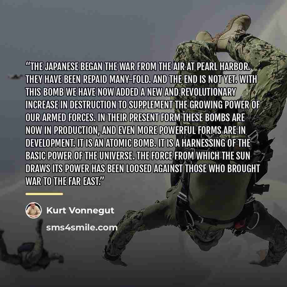 “The Japanese began the war from the air at Pearl Harbor. They have been repaid many-fold. And the end is not yet. With this bomb we have now added a new and revolutionary increase in destruction to supplement the growing power of our armed forces. In their present form these bombs are now in…” quote by Kurt Vonnegut