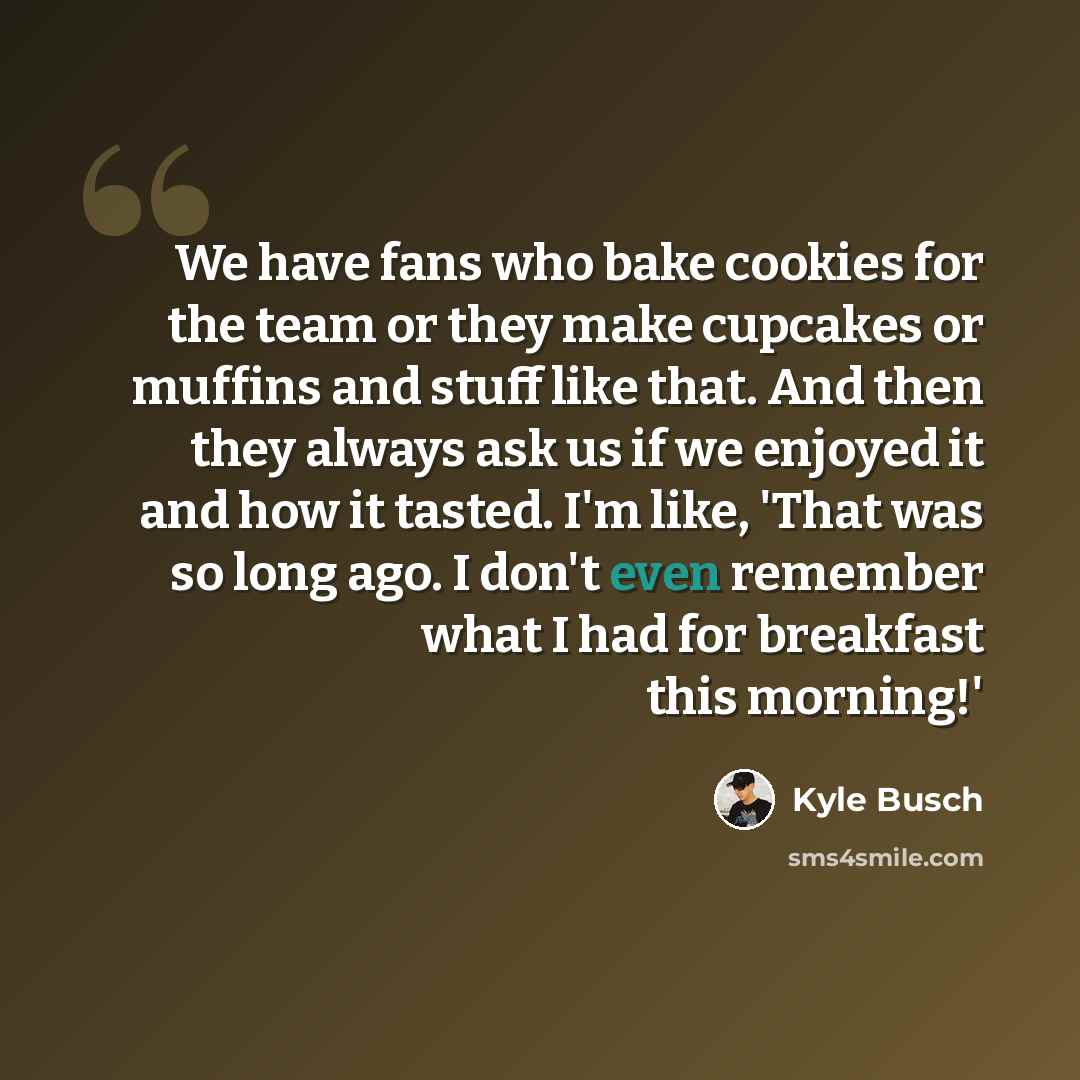 “We have fans who bake cookies for the team or they make cupcakes or muffins and stuff like that. And then they always ask us if we enjoyed it and how it tasted. I'm like, 'That was so long ago. I don't even remember what I had for breakfast this morning!'” quote by Kyle Busch