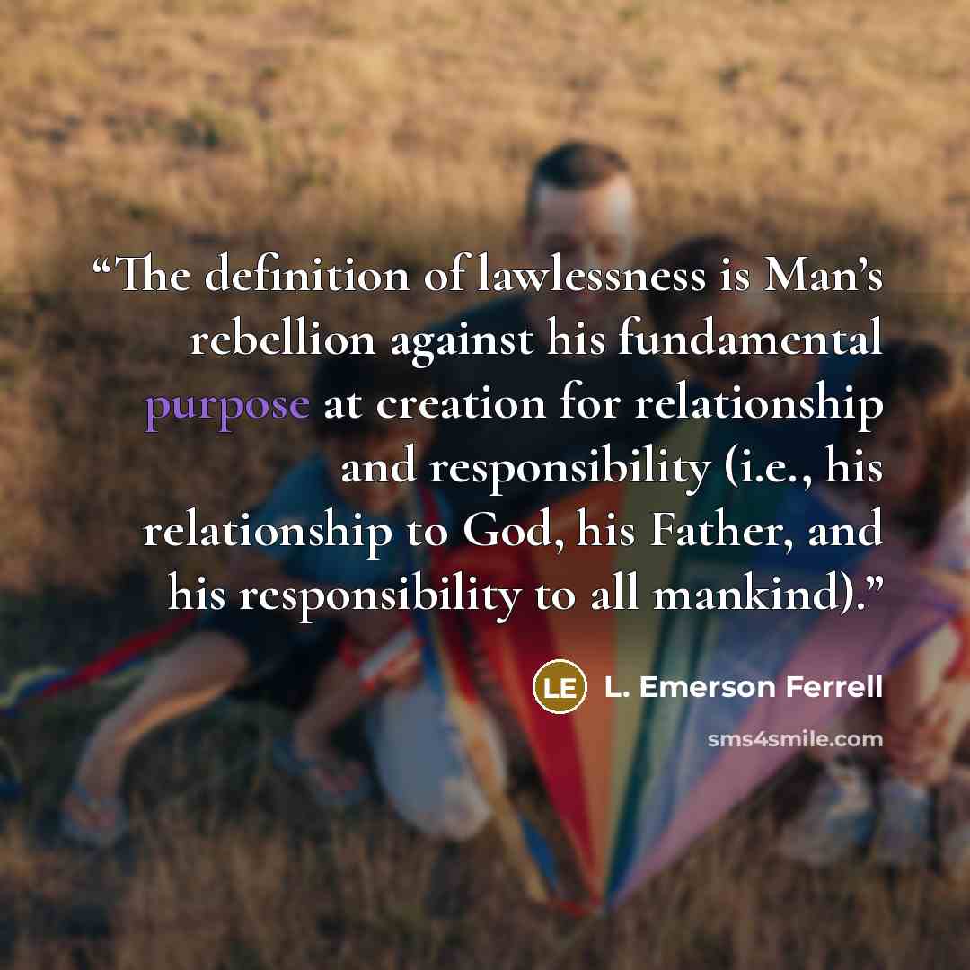 “The definition of lawlessness is Man’s rebellion against his fundamental purpose at creation for relationship and responsibility (i.e., his relationship to God, his Father, and his responsibility to all mankind).” quote by L. Emerson Ferrell