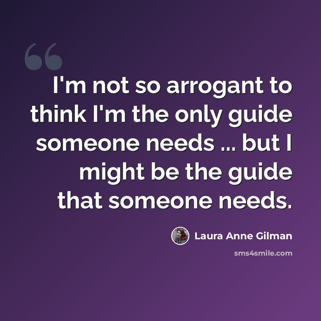 “I'm not so arrogant to think I'm the only guide someone needs ... but I might be the guide that someone needs.” quote by Laura Anne Gilman