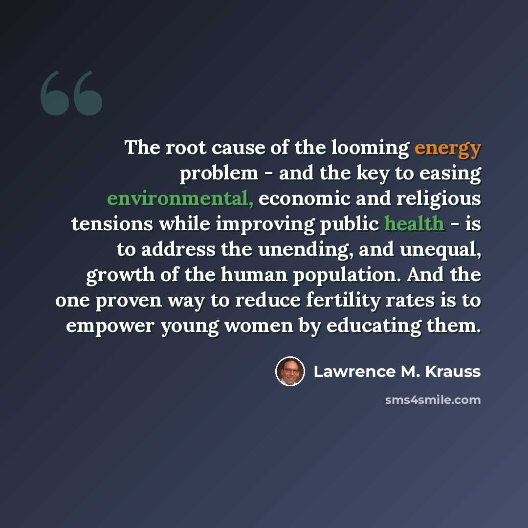 “The root cause of the looming energy problem - and the key to easing environmental, economic and religious tensions while improving public health - is to address the unending, and unequal, growth of the human population. And the one proven way to reduce fertility rates is to empower young women by…” quote by Lawrence M. Krauss