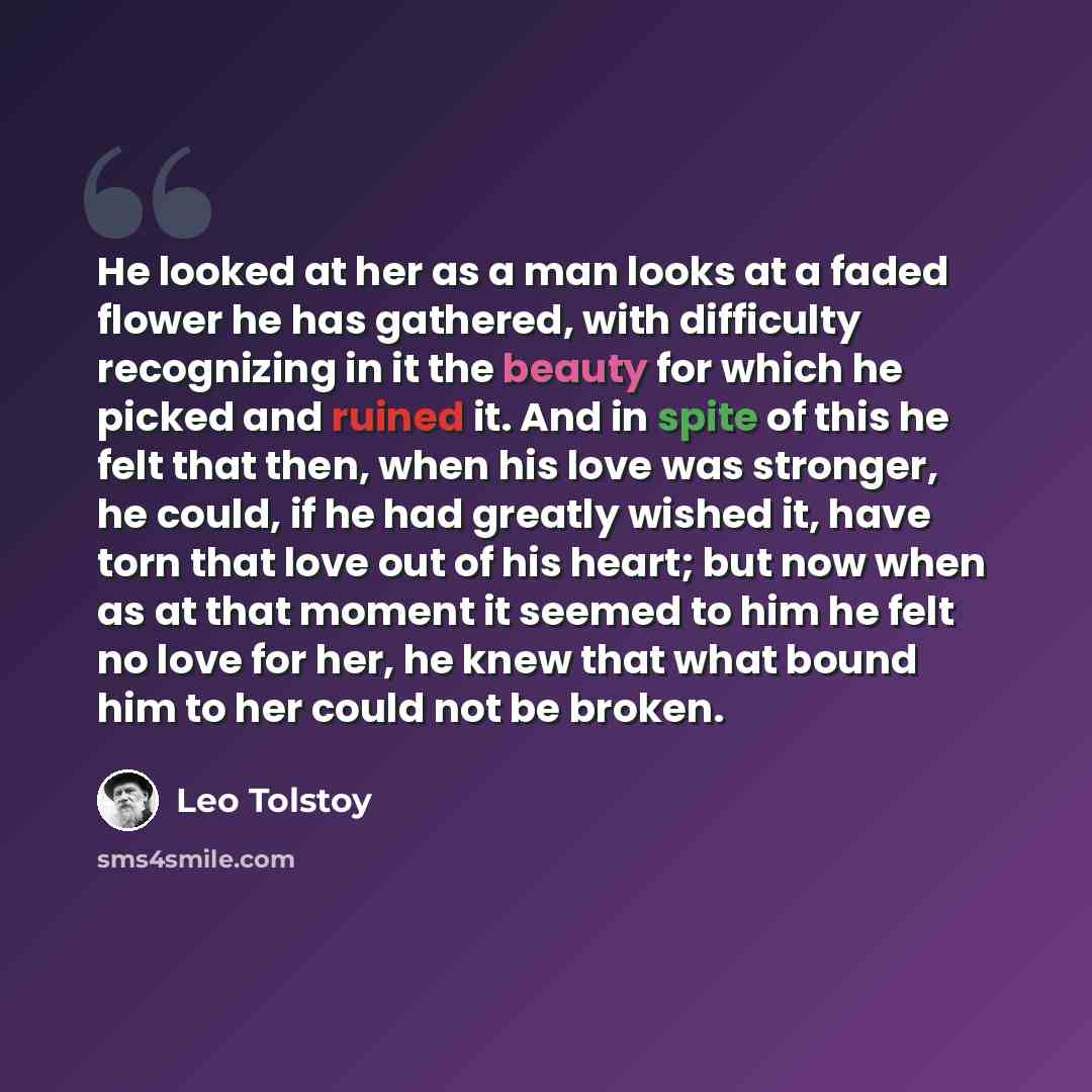 “He looked at her as a man looks at a faded flower he has gathered, with difficulty recognizing in it the beauty for which he picked and ruined it. And in spite of this he felt that then, when his love was stronger, he could, if he had greatly wished it, have torn that love out of his heart; but…” quote by Leo Tolstoy