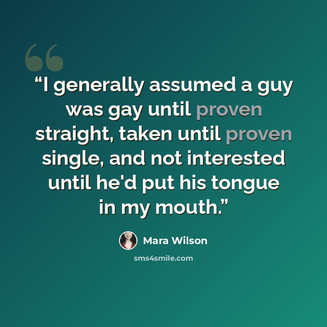 “I generally assumed a guy was gay until proven straight, taken until proven single, and not interested until he'd put his tongue in my mouth.” quote by Mara Wilson