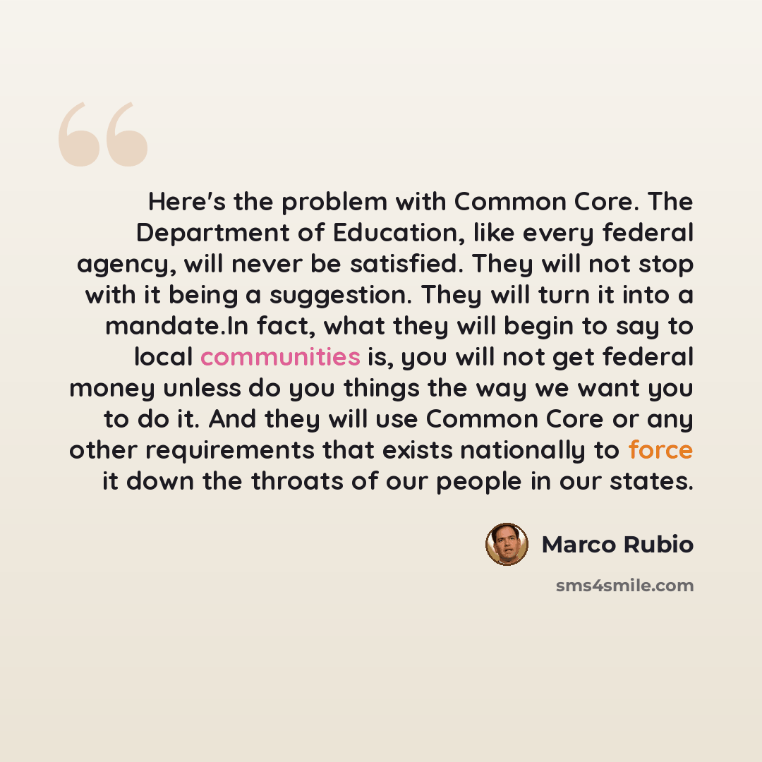 “Here's the problem with Common Core. The Department of Education, like every federal agency, will never be satisfied. They will not stop with it being a suggestion. They will turn it into a mandate.In fact, what they will begin to say to local communities is, you will not get federal money unless…” quote by Marco Rubio