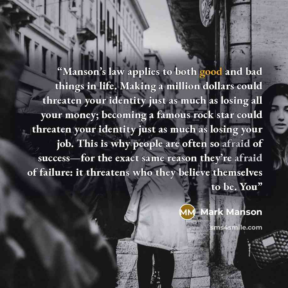 “Manson’s law applies to both good and bad things in life. Making a million dollars could threaten your identity just as much as losing all your money; becoming a famous rock star could threaten your identity just as much as losing your job. This is why people are often so afraid of success—for the…” quote by Mark Manson
