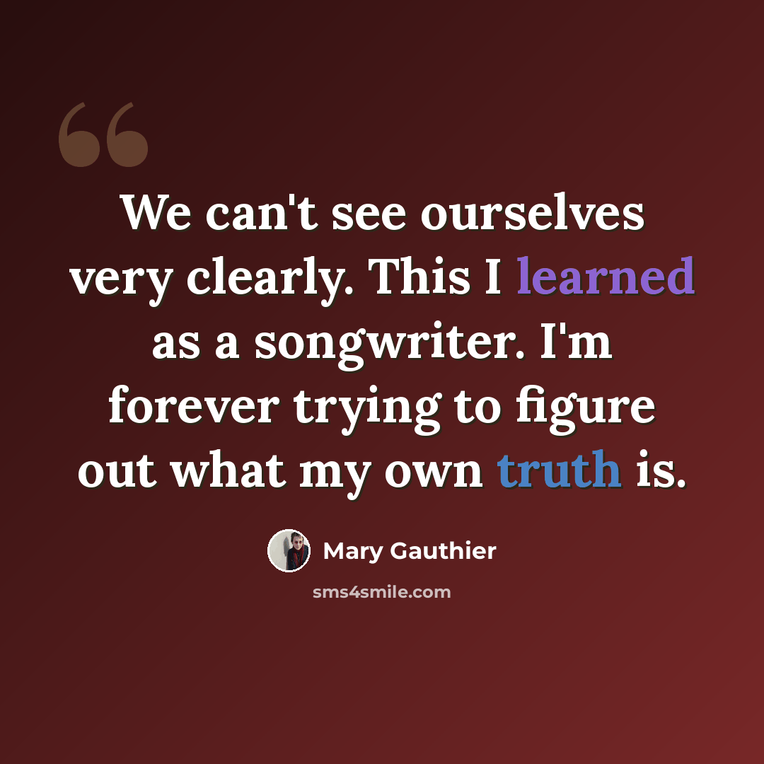 “We can't see ourselves very clearly. This I learned as a songwriter. I'm forever trying to figure out what my own truth is.” quote by Mary Gauthier
