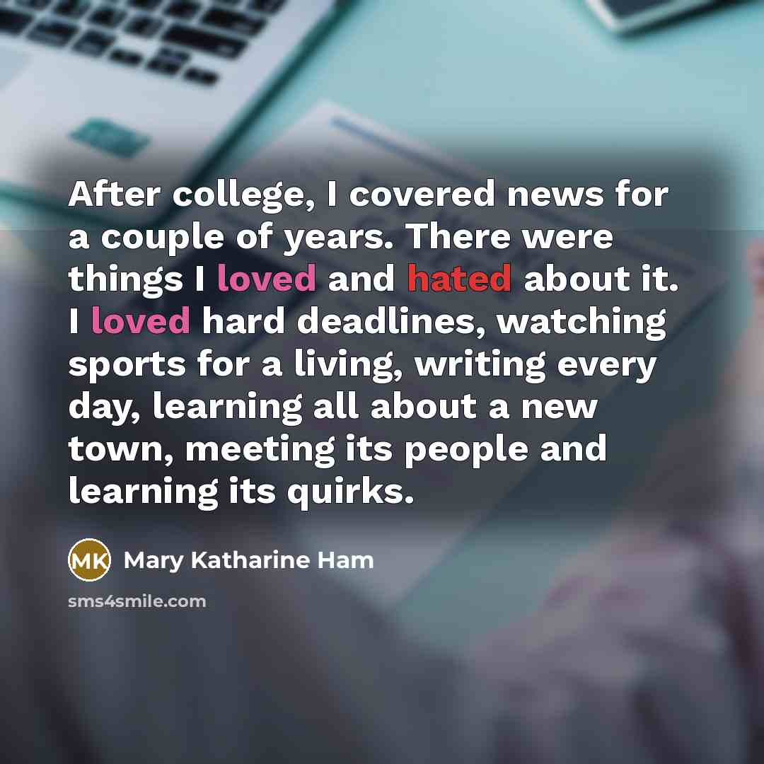 “After college, I covered news for a couple of years. There were things I loved and hated about it. I loved hard deadlines, watching sports for a living, writing every day, learning all about a new town, meeting its people and learning its quirks.” quote by Mary Katharine Ham