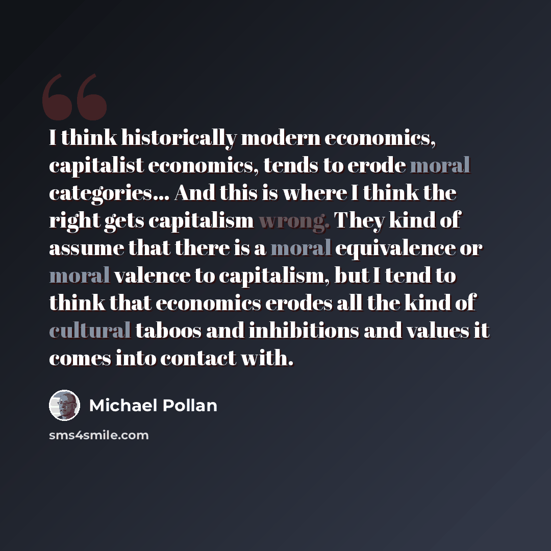 “I think historically modern economics, capitalist economics, tends to erode moral categories... And this is where I think the right gets capitalism wrong. They kind of assume that there is a moral equivalence or moral valence to capitalism, but I tend to think that economics erodes all the kind of…” quote by Michael Pollan