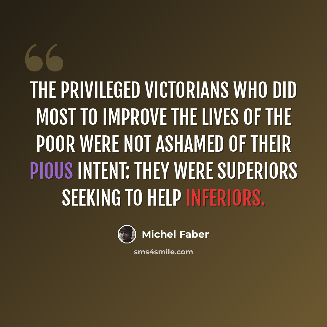 “The privileged Victorians who did most to improve the lives of the poor were not ashamed of their pious intent: they were superiors seeking to help inferiors.” quote by Michel Faber