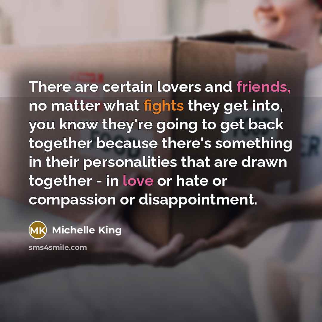 “There are certain lovers and friends, no matter what fights they get into, you know they're going to get back together because there's something in their personalities that are drawn together - in love or hate or compassion or disappointment.” quote by Michelle King