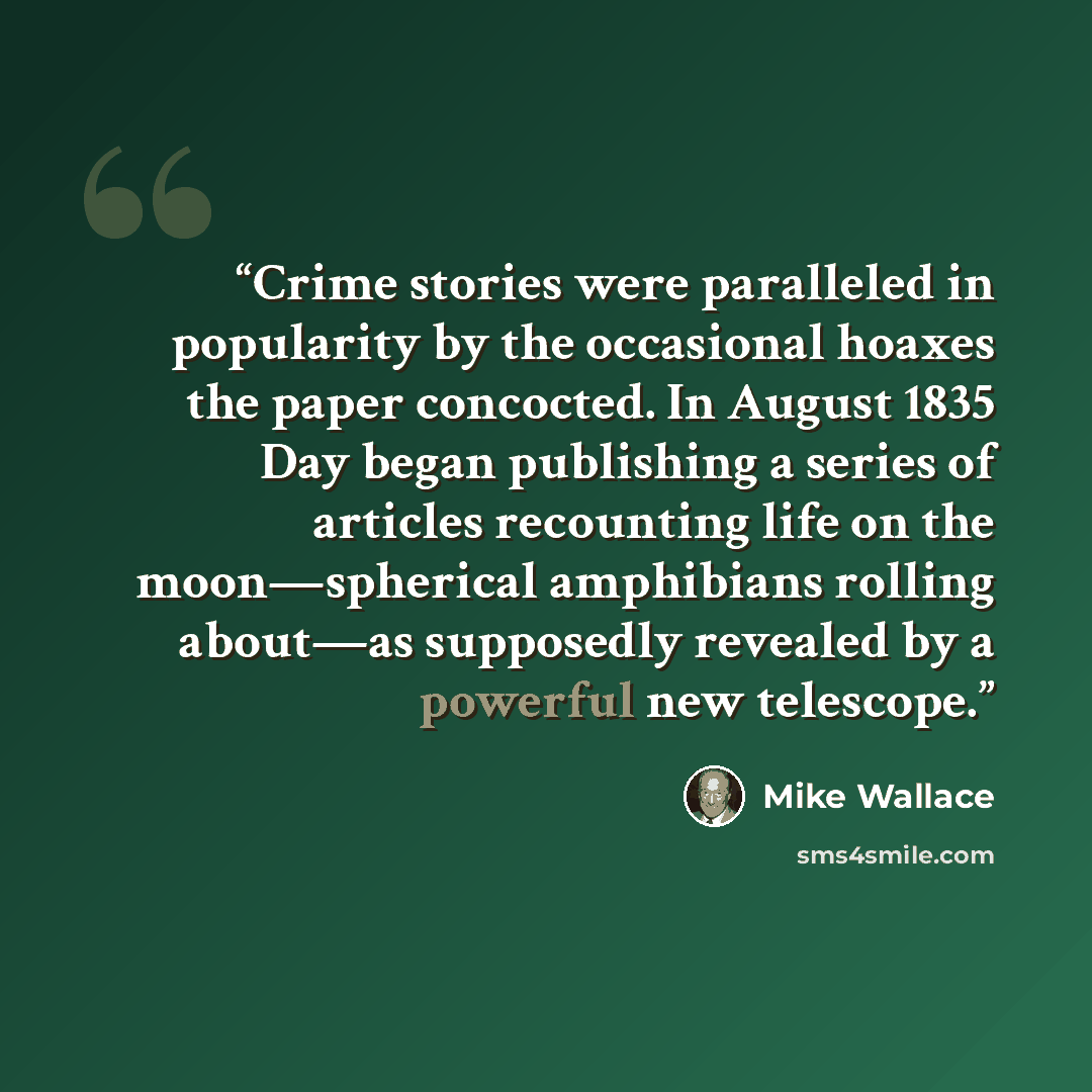 “Crime stories were paralleled in popularity by the occasional hoaxes the paper concocted. In August 1835 Day began publishing a series of articles recounting life on the moon—spherical amphibians rolling about—as supposedly revealed by a powerful new telescope.” quote by Mike Wallace