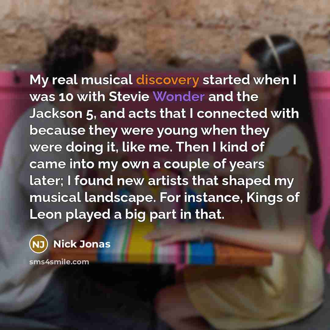 “My real musical discovery started when I was 10 with Stevie Wonder and the Jackson 5, and acts that I connected with because they were young when they were doing it, like me. Then I kind of came into my own a couple of years later; I found new artists that shaped my musical landscape. For…” quote by Nick Jonas