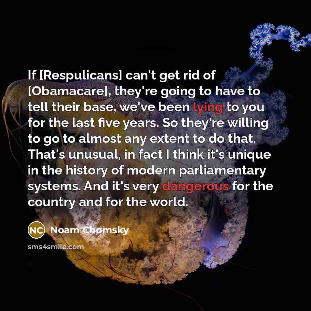 “If [Respulicans] can't get rid of [Obamacare], they're going to have to tell their base, we've been lying to you for the last five years. So they're willing to go to almost any extent to do that. That's unusual, in fact I think it's unique in the history of modern parliamentary systems. And it's…” quote by Noam Chomsky