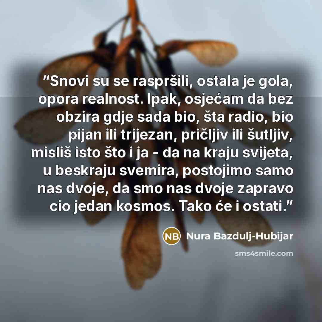 “Snovi su se raspršili, ostala je gola, opora realnost. Ipak, osjećam da bez obzira gdje sada bio, šta radio, bio pijan ili trijezan, pričljiv ili šutljiv, misliš isto što i ja - da na kraju svijeta, u beskraju svemira, postojimo samo nas dvoje, da smo nas dvoje zapravo cio jedan kosmos. Tako će i…” quote by Nura Bazdulj-Hubijar