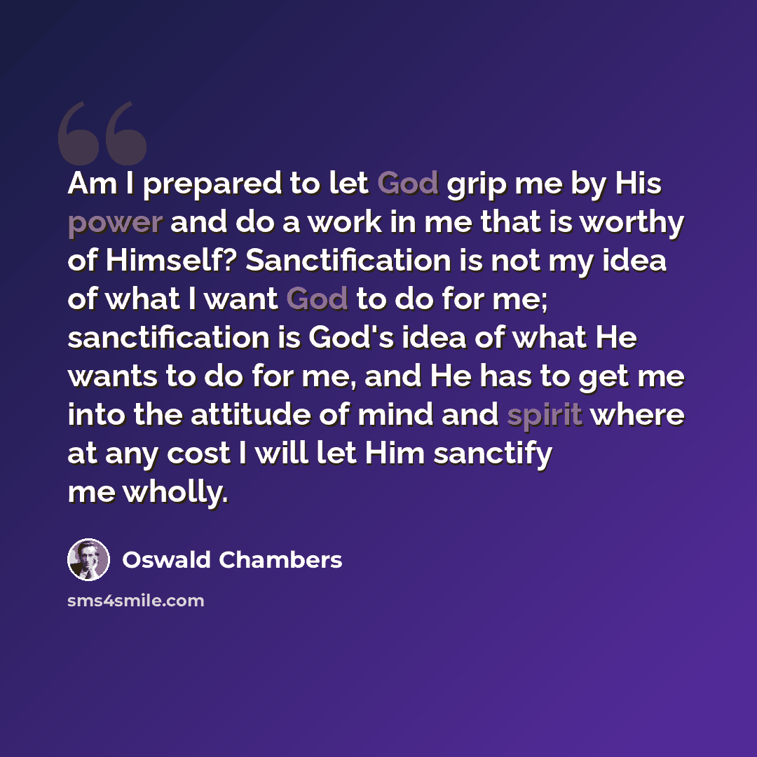 “Am I prepared to let God grip me by His power and do a work in me that is worthy of Himself? Sanctification is not my idea of what I want God to do for me; sanctification is God's idea of what He wants to do for me, and He has to get me into the attitude of mind and spirit where at any cost I will…” quote by Oswald Chambers