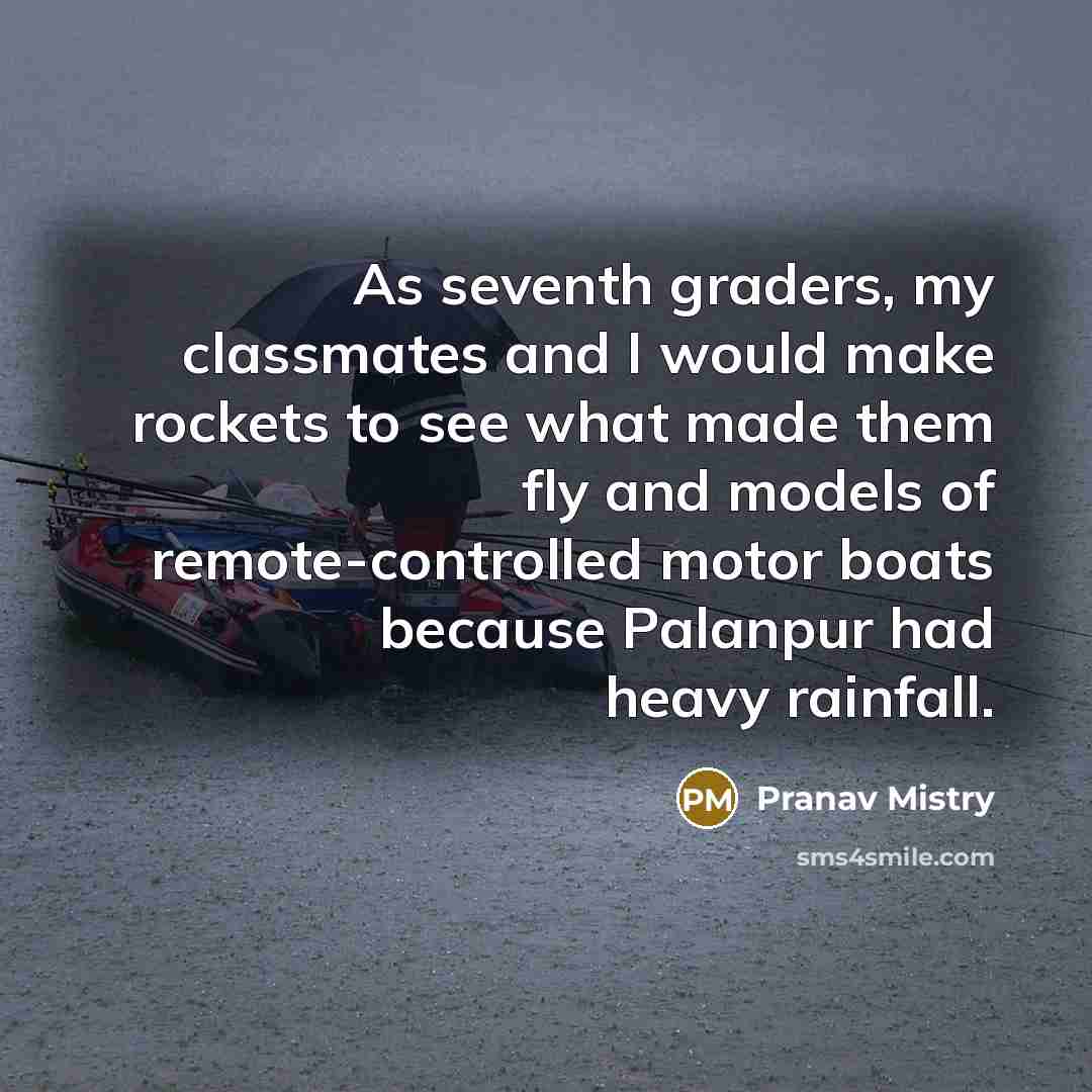 “As seventh graders, my classmates and I would make rockets to see what made them fly and models of remote-controlled motor boats because Palanpur had heavy rainfall.” quote by Pranav Mistry