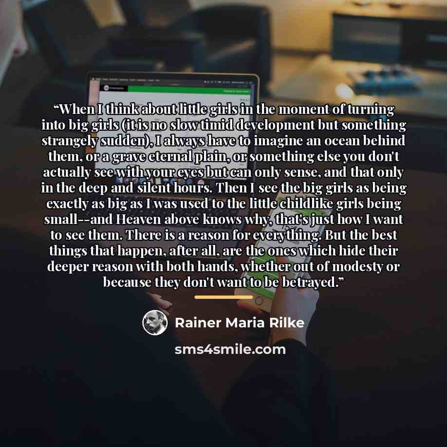 “When I think about little girls in the moment of turning into big girls (it is no slow timid development but something strangely sudden), I always have to imagine an ocean behind them, or a grave eternal plain, or something else you don't actually see with your eyes but can only sense, and that…” quote by Rainer Maria Rilke
