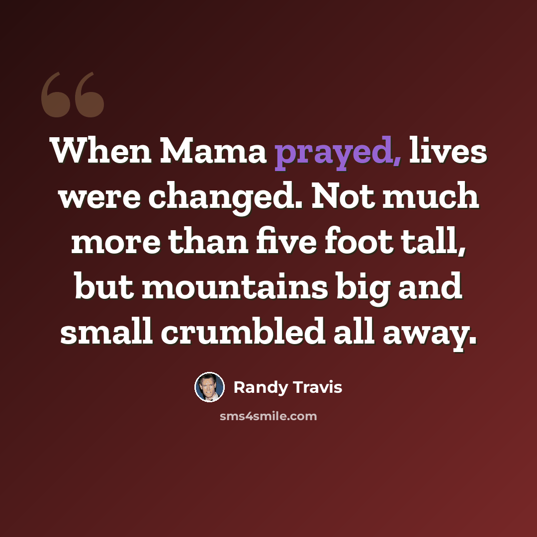 “When Mama prayed, lives were changed. Not much more than five foot tall, but mountains big and small crumbled all away.” quote by Randy Travis