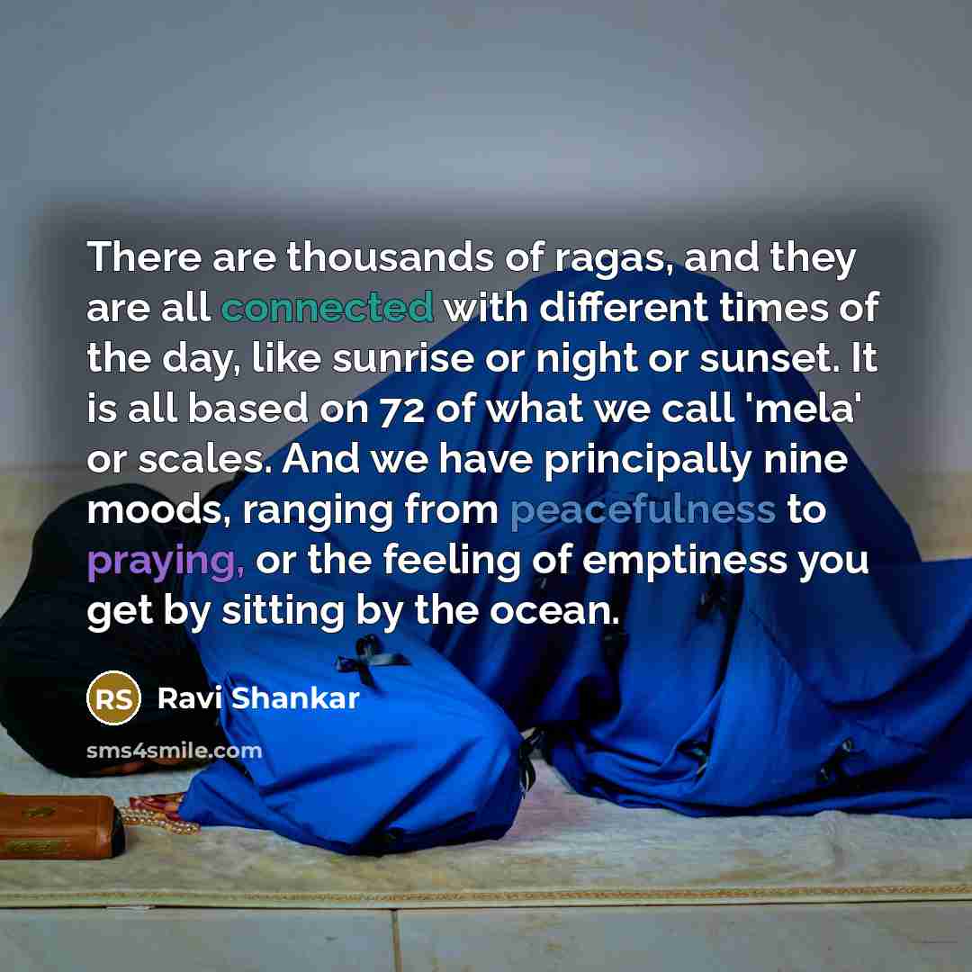“There are thousands of ragas, and they are all connected with different times of the day, like sunrise or night or sunset. It is all based on 72 of what we call 'mela' or scales. And we have principally nine moods, ranging from peacefulness to praying, or the feeling of emptiness you get by…” quote by Ravi Shankar