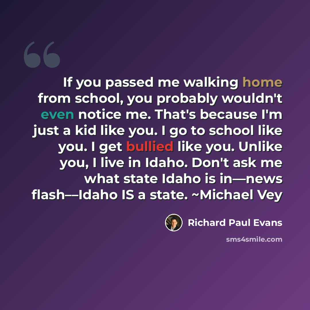 “If you passed me walking home from school, you probably wouldn't even notice me. That's because I'm just a kid like you. I go to school like you. I get bullied like you. Unlike you, I live in Idaho. Don't ask me what state Idaho is in––news flash––Idaho IS a state. ~Michael Vey” quote by Richard Paul Evans