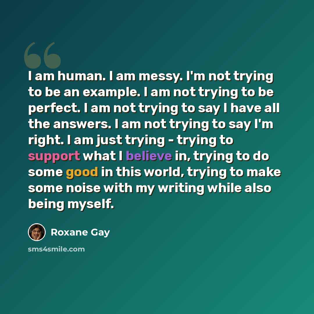 “I am human. I am messy. I'm not trying to be an example. I am not trying to be perfect. I am not trying to say I have all the answers. I am not trying to say I'm right. I am just trying - trying to support what I believe in, trying to do some good in this world, trying to make some noise with my…” quote by Roxane Gay